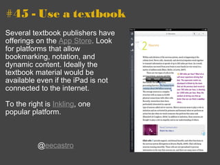 #45 - Use a textbook Several textbook publishers have offerings on the  App Store . Look for platforms that allow bookmarking, notation, and dynamic content. Ideally the textbook material would be available even if the iPad is not connected to the internet. To the right is  Inkling , one popular platform. @ eecastro 