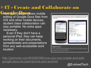 #47 - Create and Collaborate on Google Docs Now that Google allows mobile editing of Google Docs files from iOS and other mobile devices, student class collaboration can stay portable. No extra apps necessary.      Even if they don't have a personal iPad, they can keep working on their documents, spreadsheets and presentations from any web-accessible work location http://gizmodo.com/#!5692386/now-you-can-create-and-edit-google-docs-on-ipad-iphone-and-android @EvolvedTech image source: < http://googledocs.blogspot.com/2010/11/editing-your-google-docs-on-go.html > 
