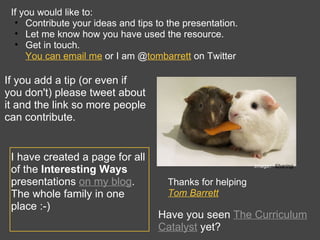If you would like to:  Contribute your ideas and tips to the presentation. Let me know how you have used the resource. Get in touch.  You can email me  or I am @ tombarrett   on Twitter Thanks for helping Tom Barrett   Image: ‘ Sharing ‘ If you add a tip (or even if you don't) please tweet about it and the link so more people can contribute. I have created a page for all of the  Interesting Ways  presentations  on my blog . The whole family in one place :-) Have you seen  The Curriculum Catalyst  yet? 