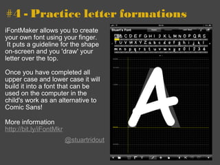 #4 - Practice letter formations iFontMaker allows you to create your own font using your finger.  It puts a guideline for the shape on-screen and you 'draw' your letter over the top. Once you have completed all upper case and lower case it will build it into a font that can be used on the computer in the child's work as an alternative to Comic Sans!  More information http://bit.ly/iFontMkr   @stuartridout 