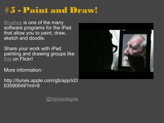 #5 - Paint and Draw! Brushes  is one of the many software programs for the iPad that allow you to paint, draw, sketch and doodle. Share your work with iPad painting and drawing groups like  this  on Flickr!  More information: http://itunes.apple.com/gb/app/id363590649?mt=8 @mjmontagne 