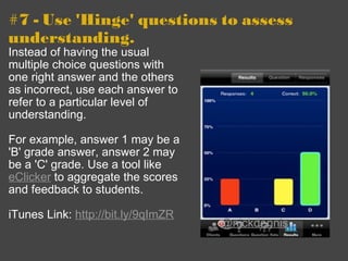 #7 - Use 'Hinge' questions to assess understanding. Instead of having the usual multiple choice questions with one right answer and the others as incorrect, use each answer to refer to a particular level of understanding. For example, answer 1 may be a 'B' grade answer, answer 2 may be a 'C' grade. Use a tool like  eClicker  to aggregate the scores and feedback to students. iTunes Link:  http://bit.ly/9qImZR @nickdennis 
