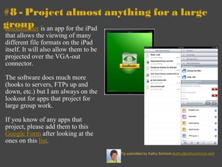 #8 - Project almost anything for a large   group GoodReader  is an app for the iPad that allows the viewing of many different file formats on the iPad itself. It will also allow them to be projected over the VGA-out connector.    The software does much more (hooks to servers, FTPs up and down, etc.) but I am always on the lookout for apps that project for large group work.   If you know of any apps that project, please add them to this  Google Form  after looking at the ones on this  list .  Tip submitted by Kathy Schrock ( [email_address] ) 