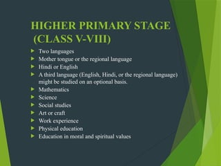 HIGHER PRIMARY STAGE
(CLASS V-VIII)
 Two languages
 Mother tongue or the regional language
 Hindi or English
 A third language (English, Hindi, or the regional language)
might be studied on an optional basis.
 Mathematics
 Science
 Social studies
 Art or craft
 Work experience
 Physical education
 Education in moral and spiritual values
 