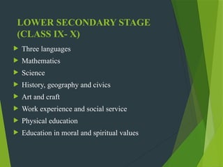 LOWER SECONDARY STAGE
(CLASS IX- X)
 Three languages
 Mathematics
 Science
 History, geography and civics
 Art and craft
 Work experience and social service
 Physical education
 Education in moral and spiritual values
 