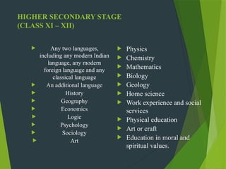 HIGHER SECONDARY STAGE
(CLASS XI – XII)
 Any two languages,
including any modern Indian
language, any modern
foreign language and any
classical language
 An additional language
 History
 Geography
 Economics
 Logic
 Psychology
 Sociology
 Art
 Physics
 Chemistry
 Mathematics
 Biology
 Geology
 Home science
 Work experience and social
services
 Physical education
 Art or craft
 Education in moral and
spiritual values.
 