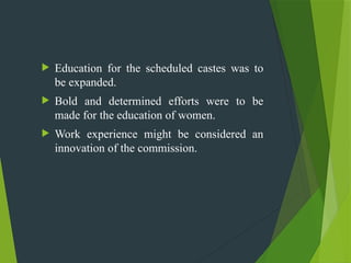  Education for the scheduled castes was to
be expanded.
 Bold and determined efforts were to be
made for the education of women.
 Work experience might be considered an
innovation of the commission.
 