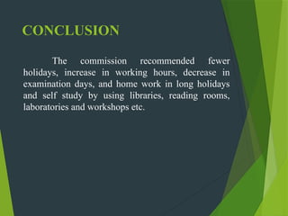 CONCLUSION
The commission recommended fewer
holidays, increase in working hours, decrease in
examination days, and home work in long holidays
and self study by using libraries, reading rooms,
laboratories and workshops etc.
 
