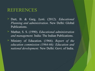 REFERENCES
 Dutt, B. & Garg, Jyoti. (2012). Educational
Planning and administration. New Delhi: Global
Publications.
 Mathur, S. S. (1990). Educational administration
and management. India: The Indian Publications.
 Ministry of Education. (1966). Report of the
education commission (1964-66): Education and
national development. New Delhi: Govt. of India.
 