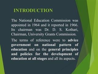 INTRODUCTION
The National Education Commission was
appointed in 1964 and it reported in 1966.
Its chairman was Dr. D. S. Kothari,
Chairman, University Grants Commission.
The terms of reference were to advice
government on national pattern of
education and on the general principles
and policies for the development of
education at all stages and all its aspects.
 