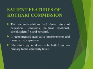SALIENT FEATURES OF
KOTHARI COMMISSION
 The recommendations laid down aims of
education – economic, political, emotional,
social, scientific, and personal.
 It recommended qualitative improvements and
quantitative expansion.
 Educational pyramid was to be built from pre-
primary to the university levels.
 