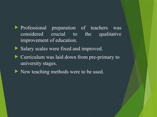  Professional preparation of teachers was
considered crucial to the qualitative
improvement of education.
 Salary scales were fixed and improved.
 Curriculum was laid down from pre-primary to
university stages.
 New teaching methods were to be used.
 