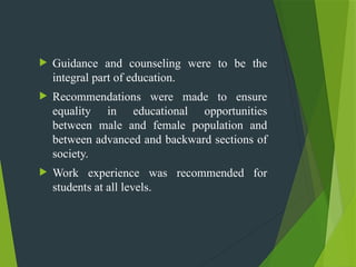  Guidance and counseling were to be the
integral part of education.
 Recommendations were made to ensure
equality in educational opportunities
between male and female population and
between advanced and backward sections of
society.
 Work experience was recommended for
students at all levels.
 