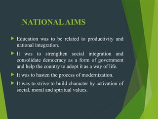 NATIONALAIMS
 Education was to be related to productivity and
national integration.
 It was to strengthen social integration and
consolidate democracy as a form of government
and help the country to adopt it as a way of life.
 It was to hasten the process of modernization.
 It was to strive to build character by activation of
social, moral and spiritual values.
 