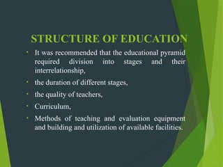 STRUCTURE OF EDUCATION
• It was recommended that the educational pyramid
required division into stages and their
interrelationship,
• the duration of different stages,
• the quality of teachers,
• Curriculum,
• Methods of teaching and evaluation equipment
and building and utilization of available facilities.
 