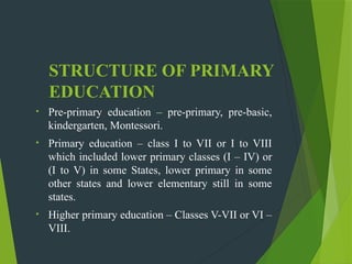 STRUCTURE OF PRIMARY
EDUCATION
• Pre-primary education – pre-primary, pre-basic,
kindergarten, Montessori.
• Primary education – class I to VII or I to VIII
which included lower primary classes (I – IV) or
(I to V) in some States, lower primary in some
other states and lower elementary still in some
states.
• Higher primary education – Classes V-VII or VI –
VIII.
 
