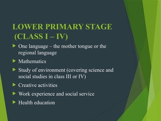 LOWER PRIMARY STAGE
(CLASS I – IV)
 One language – the mother tongue or the
regional language
 Mathematics
 Study of environment (covering science and
social studies in class III or IV)
 Creative activities
 Work experience and social service
 Health education
 