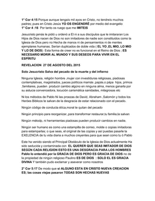 1° Cor 4:15 Porque aunque tengaís mil ayos en Cristo, no tendreís muchos
padres; pues en Cristo Jesús YO OS ENGENDRÉ por medio del evangelio
1° Cor 4 :16 Por tanto os ruego que me IMITEIS
Jesucristo jamás le pidió u ordenó a El ni a sus discípulos que le imitararan Los
Hijos de Dios nacen de Dios no son imitadores de nadie son constituidos como la
Iglesia de Dios pero no Hecha de manos ni de pensamientos ni de mentes
ejemplares humanas. Serían duplicados de doble vida ( EL YO ,EL MIO, LO MIO
Y LO DE DIOS) Esta forma de creer no es funcional en el Reino de Dios ; ES
NECESARIO MORIR AL MUNDO Y SUS DESEOS PARA VIVIR EN EL
ESPÍRITU
REVELACION 27 DE AGOSTO DEL 2015
Solo Jesucristo Salva del pecado de la muerte y del infierno
Ninguna Iglesia, religión hombre ,mujer con investiduras religiosas, piadosas
contemplativas, magistrados, jueces políticos mamás ,papás.o pápa hijos, primos
,familiares, pueden producir cambio algúno en ninguna alma, menos ganarla por
su astucia convencedora, locución carismática sanidades, milagrosas etc
Ni los métodos de Pablo Ni las proezas de David, Abraham ,Salomón y todos los
Heróes Biblicos te salvan.de la desgracia de estar relacionado con el pecado.
Ningún código de conducta étíca,moral te quitan del pecado
Ningún principio para reorganizar,,para transformar restaurar,tu familia,la salvan
Ningún métodp, ni herramientas piadosas pueden producir cambios en nadie.
Ningún ser humano es como una estampilla de correo, molde o copias imitadoras
para estamparlas; o que seas, el original de las copias y así puedas pasarle la
EXELENCIA de tu vida diaria a muchos creyentes para que sean como tu ó Pablo
Este ha venido siendo el Principal Obstáculo de la Iglesia de Dios actualmente Ha
sido seducida y contaminada con EL QUERER QUE SEAS IMITADOR DE DIOS
SEGÚN CADA RELIGION ESTO ES UNA DESGRACIA PARA LOS HOMBRES
Pablo lo entendió por la GRACIA DE DIOS PERO ES GRACIA DE DIOS no de
la propiedad de ningún religioso Paulino ES DE DIOS : SOLO EL ES GRACIA
DIVINA Y también pudo exclamar y aseverar como nosotros
2° Cor 5:17 De modo que si ALGUNO ESTA EN CRISTO NUEVA CREACION
ES; las cosas viejas pasaron TODAS SON HECHAS NUEVAS
 