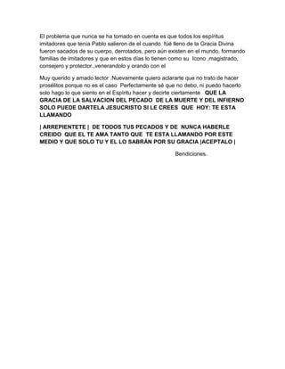 El problema que nunca se ha tomado en cuenta es que todos los espíritus
imitadores que tenía Pablo salieron de el cuando fúé lleno de la Gracia Divina
fueron sacados de su cuerpo, derrotados, pero aún existen en el mundo, formando
familias de imitadores y que en estos días lo tienen como su Icono ,magistrado,
consejero y protector.,venerandolo y orando con el
Muy querido y amado lector .Nuevamente quiero aclararte que no trato de hacer
prosélitos porque no es el caso Perfectamente sé que no debo, ni puedo hacerlo
solo hago lo que siento en el Espíritu hacer y decirte ciertamente QUE LA
GRACIA DE LA SALVACION DEL PECADO DE LA MUERTE Y DEL INFIERNO
SOLO PUEDE DARTELA JESUCRISTO SI LE CREES QUE HOY: TE ESTA
LLAMANDO
| ARREPIENTETE | DE TODOS TUS PECADOS Y DE NUNCA HABERLE
CREIDO QUE EL TE AMA TANTO QUE TE ESTA LLAMANDO POR ESTE
MEDIO Y QUE SOLO TU Y EL LO SABRÁN POR SU GRACIA |ACEPTALO |
Bendiciones.
 