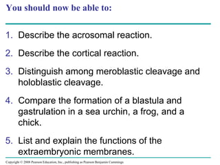 Copyright © 2008 Pearson Education, Inc., publishing as Pearson Benjamin Cummings
You should now be able to:
1. Describe the acrosomal reaction.
2. Describe the cortical reaction.
3. Distinguish among meroblastic cleavage and
holoblastic cleavage.
4. Compare the formation of a blastula and
gastrulation in a sea urchin, a frog, and a
chick.
5. List and explain the functions of the
extraembryonic membranes.
 