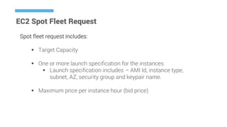 EC2 Spot Fleet Request
Spot fleet request includes:
 Target Capacity
 One or more launch specification for the instances
 Launch specification includes – AMI Id, instance type,
subnet, AZ, security group and keypair name.
 Maximum price per instance hour (bid price)
 