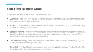 Spot Fleet Request State
A Spot fleet request can be in one of the following states:
 Submitted —The Spot fleet request is being evaluated and Amazon EC2 is preparing to launch
the target number of Spot Instances.
 Active —The Spot fleet has been validated and Amazon EC2 is attempting to maintain the target
number of running Spot Instances.
 cancelled-running —The Spot fleet is canceled and will not launch additional Spot Instances, but
its existing Spot Instances will continue to run until they are interrupted or terminated. This is
the default behavior when canceling a Spot fleet.
 cancelled-terminating —The Spot fleet is canceled and its Spot Instances are terminating. This
is an option when canceling a Spot fleet.
 Cancelled —The Spot fleet is canceled and has no running Spot Instances. The Spot fleet will be
deleted two days after its instances were terminated.
 
