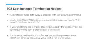 EC2 Spot Instance Termination Notices
 Poll instance meta-data every 5 seconds with the following command
 if curl -s http://169.254.169.254/latest/meta-data/spot/termination-time | grep -q .*T.*Z;
then echo ‘notified for termination”; fi
 If your Spot Instance is marked for termination by the Spot service, the
termination-time item is present (2015-05-02T 01:00:00Z)
 the termination-time item is either not present (so you receive an
HTTP 404 error) or contains a value that is not a time value.
 