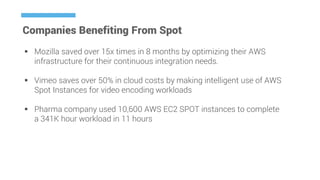 Companies Benefiting From Spot
 Mozilla saved over 15x times in 8 months by optimizing their AWS
infrastructure for their continuous integration needs.
 Vimeo saves over 50% in cloud costs by making intelligent use of AWS
Spot Instances for video encoding workloads
 Pharma company used 10,600 AWS EC2 SPOT instances to complete
a 341K hour workload in 11 hours
 