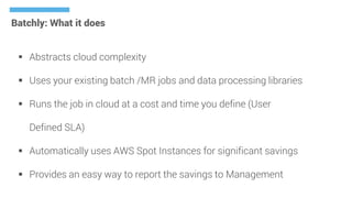 Batchly: What it does
 Abstracts cloud complexity
 Uses your existing batch /MR jobs and data processing libraries
 Runs the job in cloud at a cost and time you define (User
Defined SLA)
 Automatically uses AWS Spot Instances for significant savings
 Provides an easy way to report the savings to Management
 