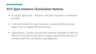 EC2 Spot Instance Termination Notices
 If current spot price > bid price, the Spot instance is reclaimed
by AWS.
 2 minutes before the spot instance is reclaimed the instance
state is set to marked-for-termination.
 Applications / scripts can poll the instance metadata or APIs to
check for this notice and save its state, upload final log files, or
remove itself from an Elastic Load Balancer.
 