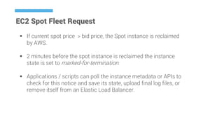 EC2 Spot Fleet Request
 If current spot price > bid price, the Spot instance is reclaimed
by AWS.
 2 minutes before the spot instance is reclaimed the instance
state is set to marked-for-termination.
 Applications / scripts can poll the instance metadata or APIs to
check for this notice and save its state, upload final log files, or
remove itself from an Elastic Load Balancer.
 