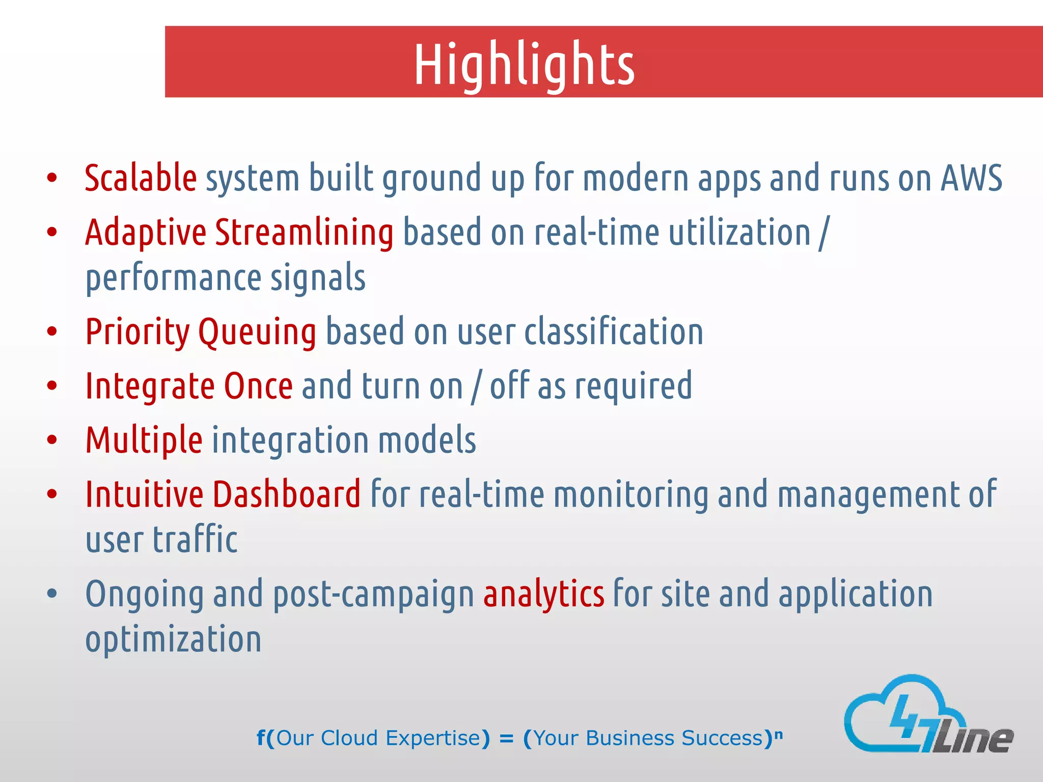 Highlights
• Scalable system built ground up for modern apps and runs on AWS
• Adaptive Streamlining based on real-time utilization /
performance signals
• Priority Queuing based on user classification
• Integrate Once and turn on / off as required
• Multiple integration models
• Intuitive Dashboard for real-time monitoring and management of
user traffic
• Ongoing and post-campaign analytics for site and application
optimization
f(Our Cloud Expertise) = (Your Business Success)n

 