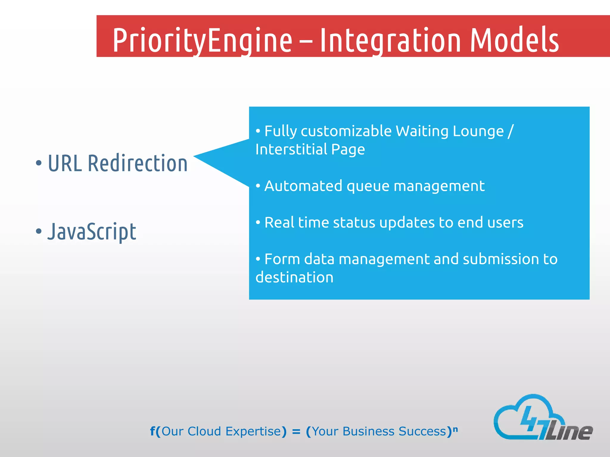 PriorityEngine – Integration Models

• URL Redirection

• Fully customizable Waiting Lounge /
Interstitial Page
• Automated queue management

• JavaScript

• Real time status updates to end users
• Form data management and submission to
destination

f(Our Cloud Expertise) = (Your Business Success)n

 