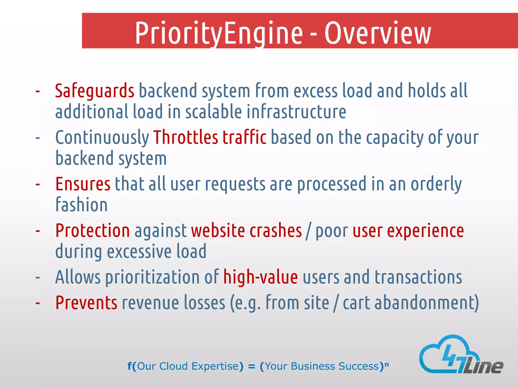 PriorityEngine - Overview
- Safeguards backend system from excess load and holds all
additional load in scalable infrastructure
- Continuously Throttles traffic based on the capacity of your
backend system
- Ensures that all user requests are processed in an orderly
fashion
- Protection against website crashes / poor user experience
during excessive load
- Allows prioritization of high-value users and transactions
- Prevents revenue losses (e.g. from site / cart abandonment)
f(Our Cloud Expertise) = (Your Business Success)n

 