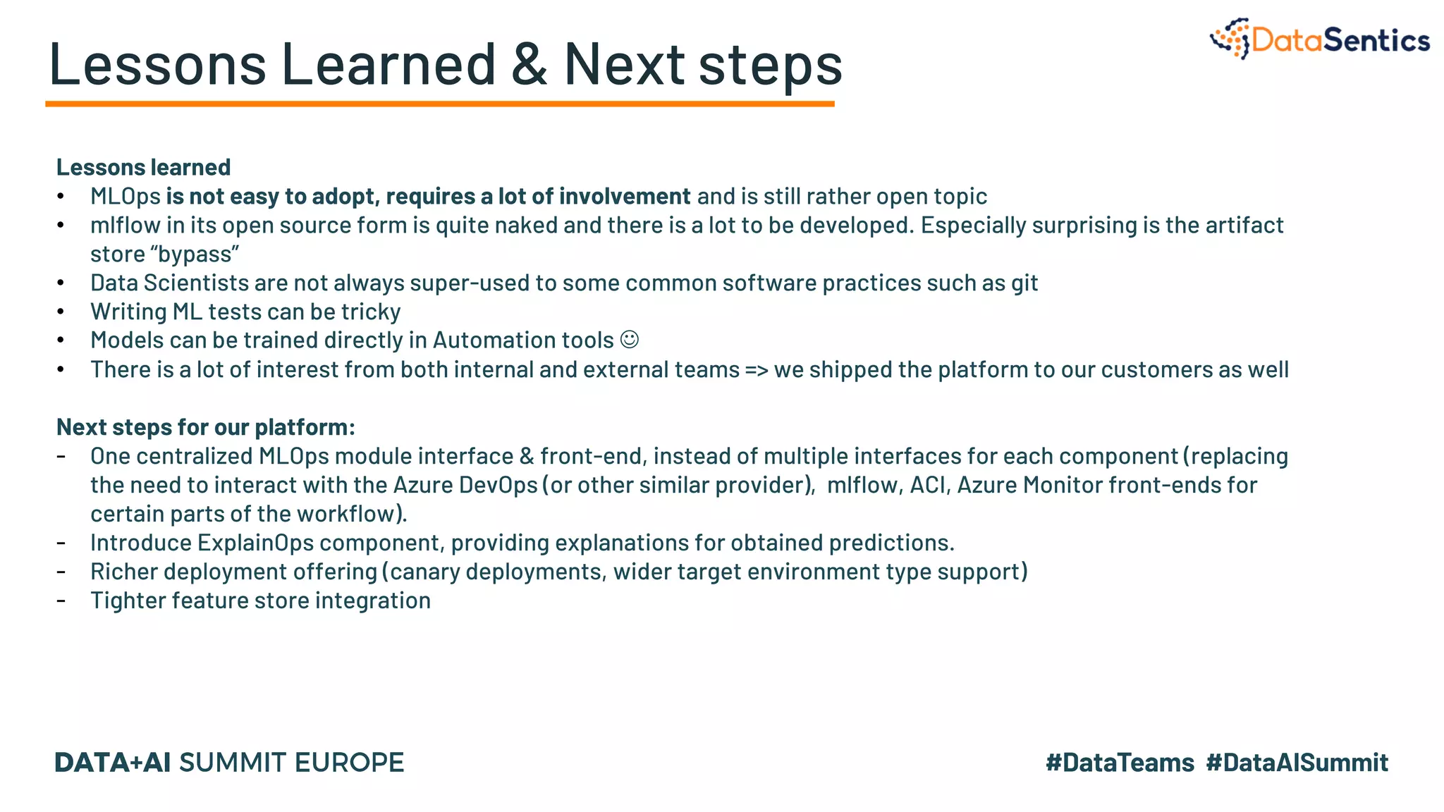 Lessons Learned & Next steps
Lessons learned
• MLOps is not easy to adopt, requires a lot of involvement and is still rather open topic
• mlflow in its open source form is quite naked and there is a lot to be developed. Especially surprising is the artifact
store “bypass”
• Data Scientists are not always super-used to some common software practices such as git
• Writing ML tests can be tricky
• Models can be trained directly in Automation tools ☺
• There is a lot of interest from both internal and external teams => we shipped the platform to our customers as well
Next steps for our platform:
- One centralized MLOps module interface & front-end, instead of multiple interfaces for each component (replacing
the need to interact with the Azure DevOps (or other similar provider), mlflow, ACI, Azure Monitor front-ends for
certain parts of the workflow).
- Introduce ExplainOps component, providing explanations for obtained predictions.
- Richer deployment offering (canary deployments, wider target environment type support)
- Tighter feature store integration
 
