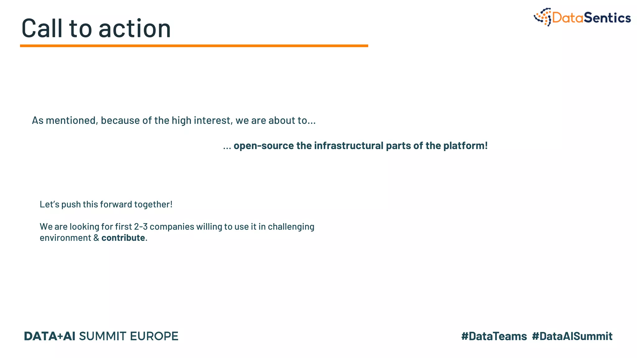 Call to action
As mentioned, because of the high interest, we are about to…
… open-source the infrastructural parts of the platform!
Let’s push this forward together!
We are looking for first 2-3 companies willing to use it in challenging
environment & contribute.
 