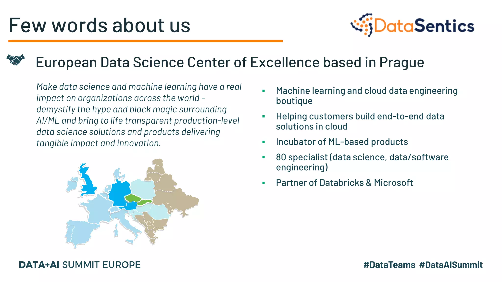 Few words about us
Agile Data Analytics platform
Make data science and machine learning have a real
impact on organizations across the world -
demystify the hype and black magic surrounding
AI/ML and bring to life transparent production-level
data science solutions and products delivering
tangible impact and innovation.
European Data Science Center of Excellence based in Prague
▪ Machine learning and cloud data engineering
boutique
▪ Helping customers build end-to-end data
solutions in cloud
▪ Incubator of ML-based products
▪ 80 specialist (data science, data/software
engineering)
▪ Partner of Databricks & Microsoft
 