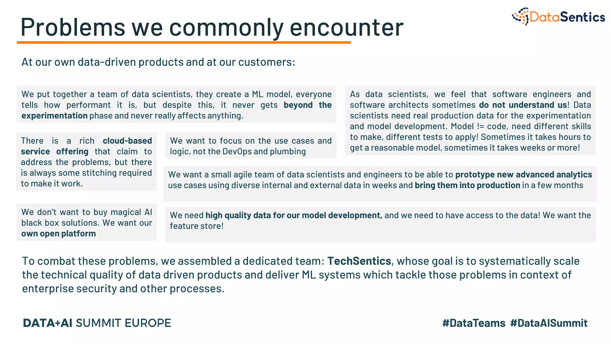Problems we commonly encounter
At our own data-driven products and at our customers:
To combat these problems, we assembled a dedicated team: TechSentics, whose goal is to systematically scale
the technical quality of data driven products and deliver ML systems which tackle those problems in context of
enterprise security and other processes.
We want a small agile team of data scientists and engineers to be able to prototype new advanced analytics
use cases using diverse internal and external data in weeks and bring them into production in a few months
We need high quality data for our model development, and we need to have access to the data! We want the
feature store!
We don’t want to buy magical AI
black box solutions. We want our
own open platform
We want to focus on the use cases and
logic, not the DevOps and plumbing
We put together a team of data scientists, they create a ML model, everyone
tells how performant it is, but despite this, it never gets beyond the
experimentation phase and never really affects anything.
As data scientists, we feel that software engineers and
software architects sometimes do not understand us! Data
scientists need real production data for the experimentation
and model development. Model != code, need different skills
to make, different tests to apply! Sometimes it takes hours to
get a reasonable model, sometimes it takes weeks or more!
There is a rich cloud-based
service offering that claim to
address the problems, but there
is always some stitching required
to make it work.
 