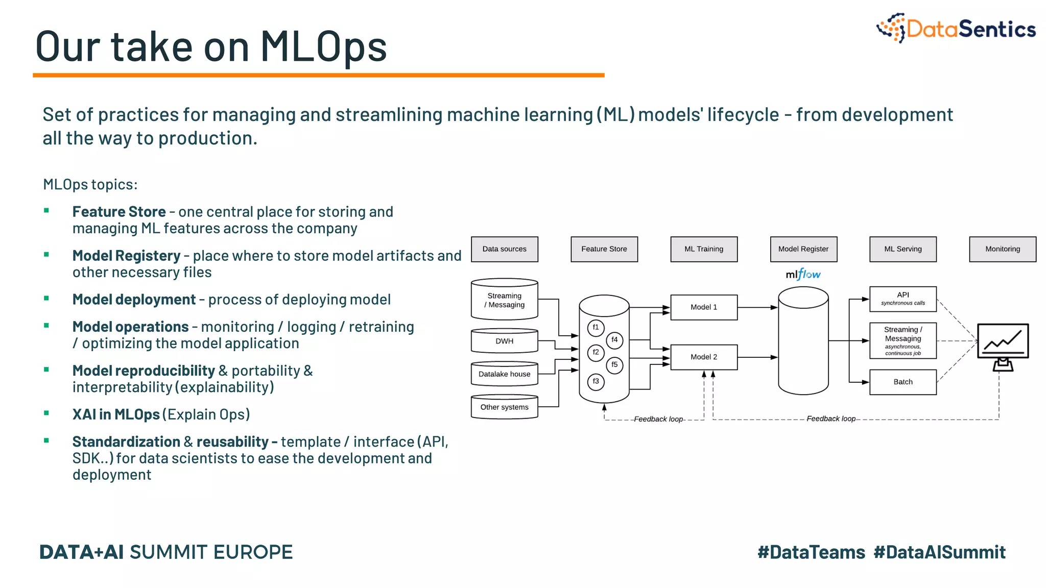 Our take on MLOps
Set of practices for managing and streamlining machine learning (ML) models' lifecycle - from development
all the way to production.
MLOps topics:
▪ Feature Store - one central place for storing and
managing ML features across the company
▪ Model Registery - place where to store model artifacts and
other necessary files
▪ Model deployment - process of deploying model
▪ Model operations - monitoring / logging / retraining
/ optimizing the model application
▪ Model reproducibility & portability &
interpretability (explainability)
▪ XAI in MLOps (Explain Ops)
▪ Standardization & reusability - template / interface (API,
SDK..) for data scientists to ease the development and
deployment
 