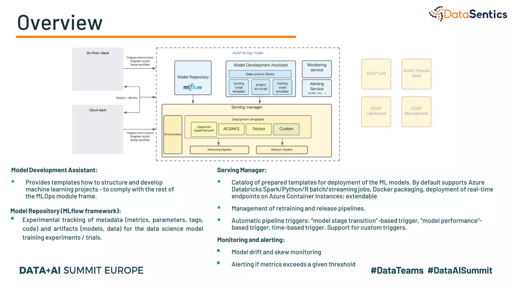 Overview
Model Development Assistant:
▪ Provides templates how to structure and develop
machine learning projects - to comply with the rest of
the MLOps module frame.
Model Repository (MLflow framework):
▪ Experimental tracking of metadata (metrics, parameters, tags,
code) and artifacts (models, data) for the data science model
training experiments / trials.
Serving Manager:
▪ Catalog of prepared templates for deployment of the ML models. By default supports Azure
Databricks Spark/Python/R batch/streaming jobs, Docker packaging, deployment of real-time
endpoints on Azure Container Instances; extendable
▪ Management of retraining and release pipelines.
▪ Automatic pipeline triggers: “model stage transition”-based trigger, “model performance”-
based trigger, time-based trigger. Support for custom triggers.
Monitoring and alerting:
▪ Model drift and skew monitoring
▪ Alerting if metrics exceeds a given threshold
 