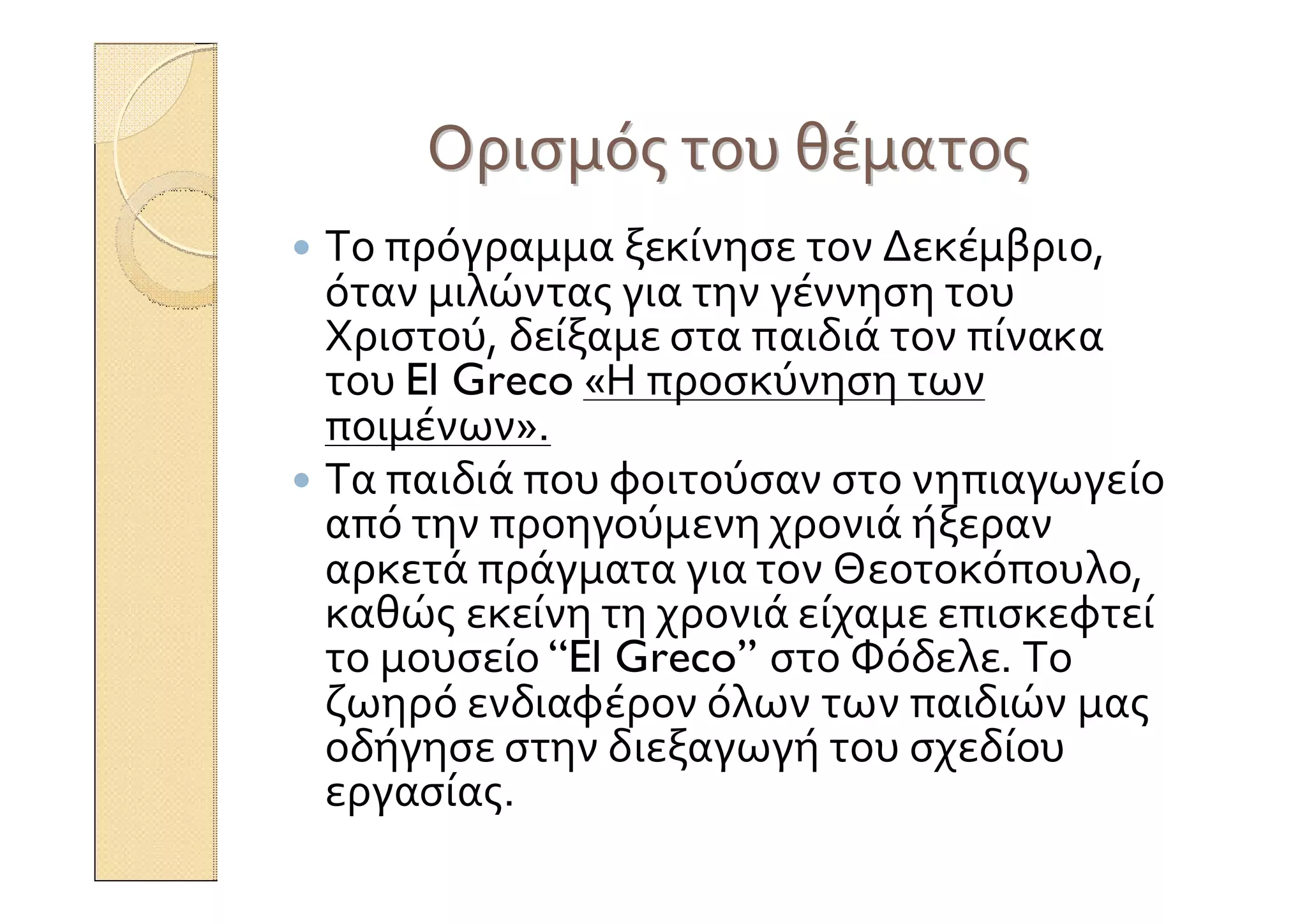 ΟρισμόςΟρισμός τουτου θέματοςθέματος
 Το πρόγραμμα ξεκίνησε τον Δεκέμβριο,
όταν μιλώντας για την γέννηση του
Χριστού, δείξαμε στα παιδιά τον πίνακα
του El Greco «Η προσκύνηση των
ποιμένων».
 Τα παιδιά που φοιτούσαν στο νηπιαγωγείο
από την προηγούμενη χρονιά ήξεραν
αρκετά πράγματα για τον Θεοτοκόπουλο,
καθώς εκείνη τη χρονιά είχαμε επισκεφτεί
το μουσείο “El Greco” στο Φόδελε. Το
ζωηρό ενδιαφέρον όλων των παιδιών μας
οδήγησε στην διεξαγωγή του σχεδίου
εργασίας.
 