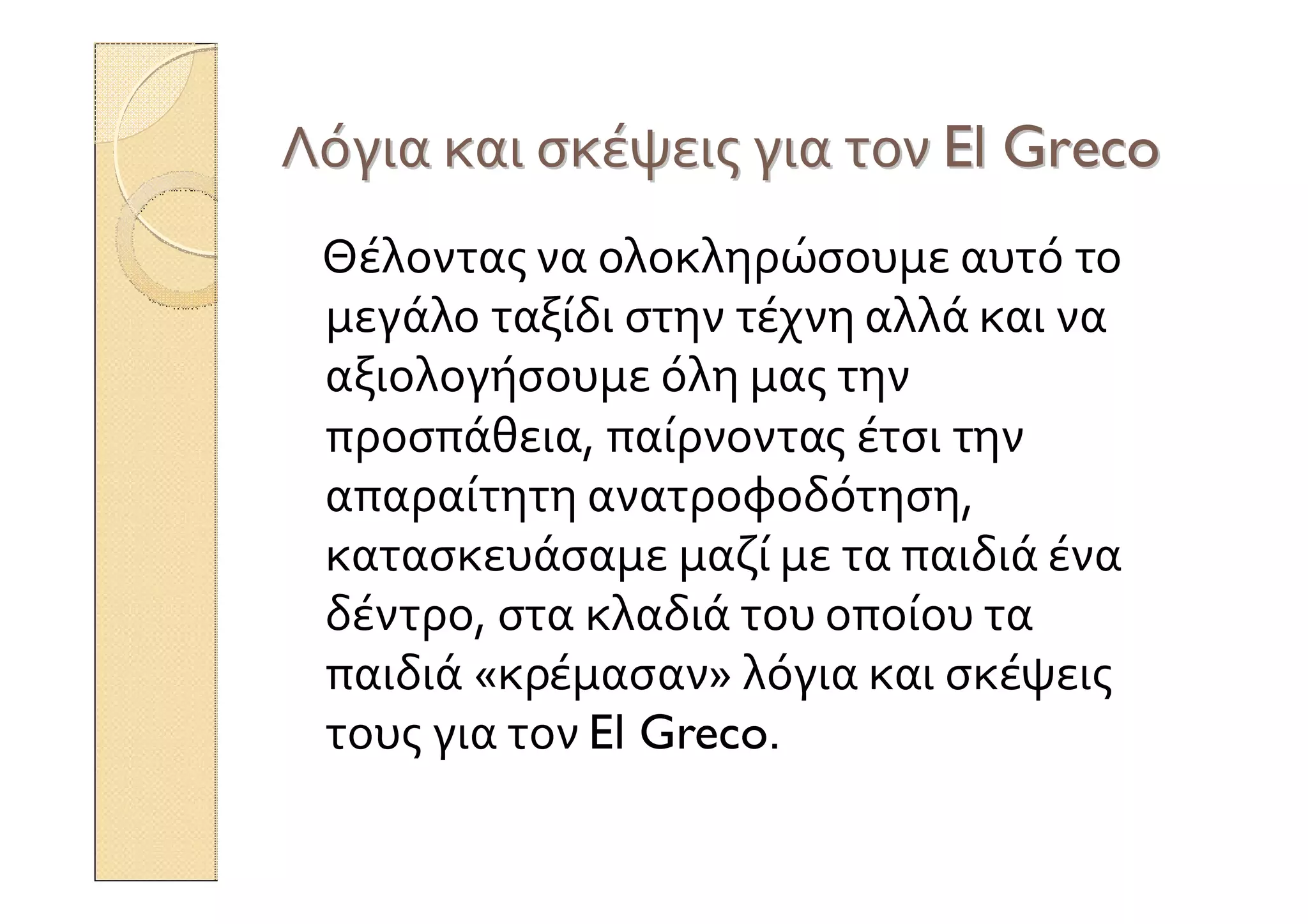 ΛόγιαΛόγια καικαι σκέψειςσκέψεις γιαγια τοντον El GrecoEl Greco
Θέλοντας να ολοκληρώσουμε αυτό το
μεγάλο ταξίδι στην τέχνη αλλά και να
αξιολογήσουμε όλη μας την
προσπάθεια, παίρνοντας έτσι την
απαραίτητη ανατροφοδότηση,
κατασκευάσαμε μαζί με τα παιδιά ένα
δέντρο, στα κλαδιά του οποίου τα
παιδιά «κρέμασαν» λόγια και σκέψεις
τους για τον El Greco.
 