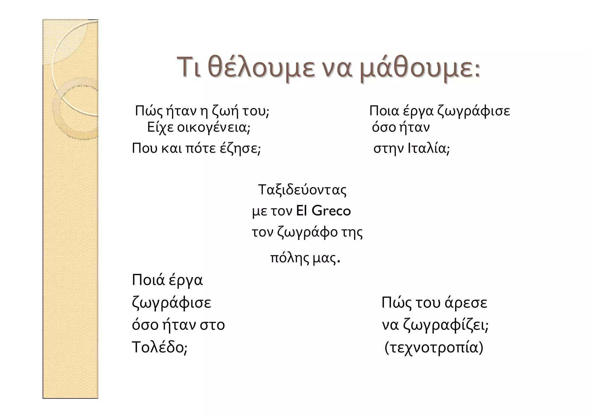 ΤιΤι θέλουμεθέλουμε νανα μάθουμεμάθουμε::
Πώς ήταν η ζωή του; Ποια έργα ζωγράφισε
Είχε οικογένεια; όσο ήταν
Που και πότε έζησε; στην Ιταλία;
Ταξιδεύοντας
με τον El Greco
τον ζωγράφο της
πόλης μας.
Ποιά έργα
ζωγράφισε Πώς του άρεσε
όσο ήταν στο να ζωγραφίζει;
Τολέδο; (τεχνοτροπία)
 