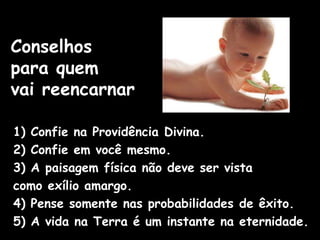 Conselhos
para quem
vai reencarnar
1) Confie na Providência Divina.
2) Confie em você mesmo.
3) A paisagem física não deve ser vista
como exílio amargo.
4) Pense somente nas probabilidades de êxito.
5) A vida na Terra é um instante na eternidade.
 
