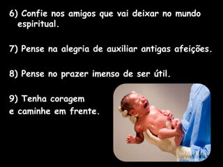 6) Confie nos amigos que vai deixar no mundo
espiritual.
7) Pense na alegria de auxiliar antigas afeições.
8) Pense no prazer imenso de ser útil.
9) Tenha coragem
e caminhe em frente.
 