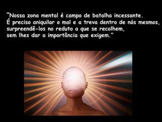 “Nossa zona mental é campo de batalha incessante.
É preciso aniquilar o mal e a treva dentro de nós mesmos,
surpreendê-los no reduto a que se recolhem,
sem lhes dar a importância que exigem.”
 