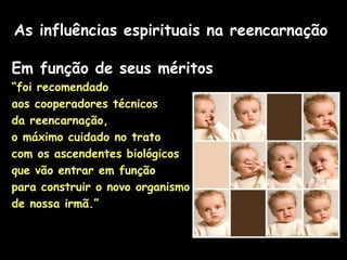 As influências espirituais na reencarnação
Em função de seus méritos
“foi recomendado
aos cooperadores técnicos
da reencarnação,
o máximo cuidado no trato
com os ascendentes biológicos
que vão entrar em função
para construir o novo organismo
de nossa irmã.”
 