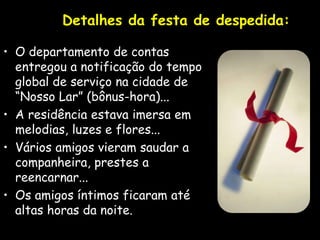 Detalhes da festa de despedida:
• O departamento de contas
entregou a notificação do tempo
global de serviço na cidade de
“Nosso Lar” (bônus-hora)...
• A residência estava imersa em
melodias, luzes e flores...
• Vários amigos vieram saudar a
companheira, prestes a
reencarnar...
• Os amigos íntimos ficaram até
altas horas da noite.
 
