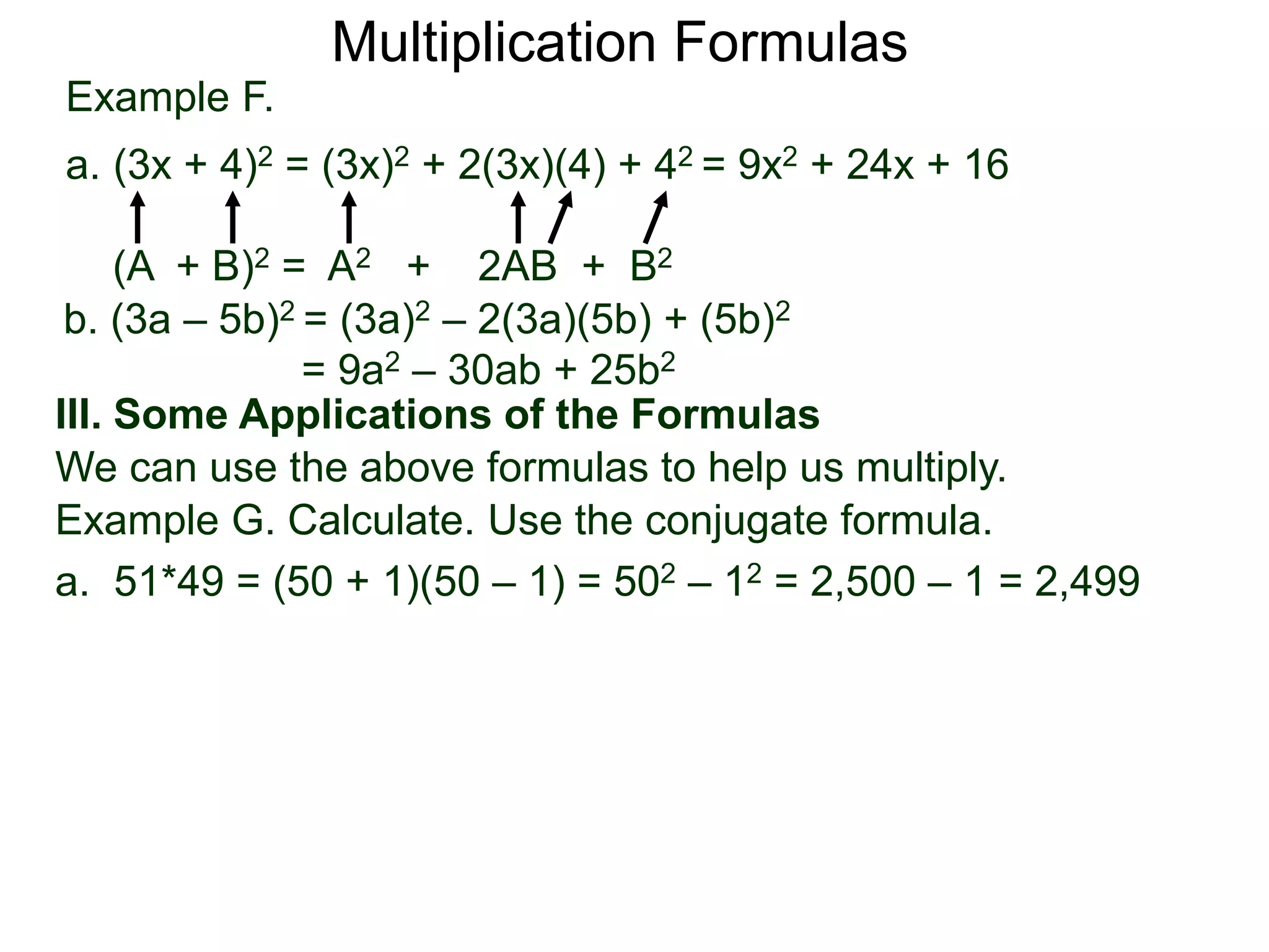 Example F.
a. (3x + 4)2 = (3x)2 + 2(3x)(4) + 42 = 9x2 + 24x + 16
(A + B)2 = A2 + 2AB + B2
Multiplication Formulas
b. (3a – 5b)2 = (3a)2 – 2(3a)(5b) + (5b)2
= 9a2 – 30ab + 25b2
III. Some Applications of the Formulas
We can use the above formulas to help us multiply.
Example G. Calculate. Use the conjugate formula.
a. 51*49 = (50 + 1)(50 – 1) = 502 – 12 = 2,500 – 1 = 2,499
 