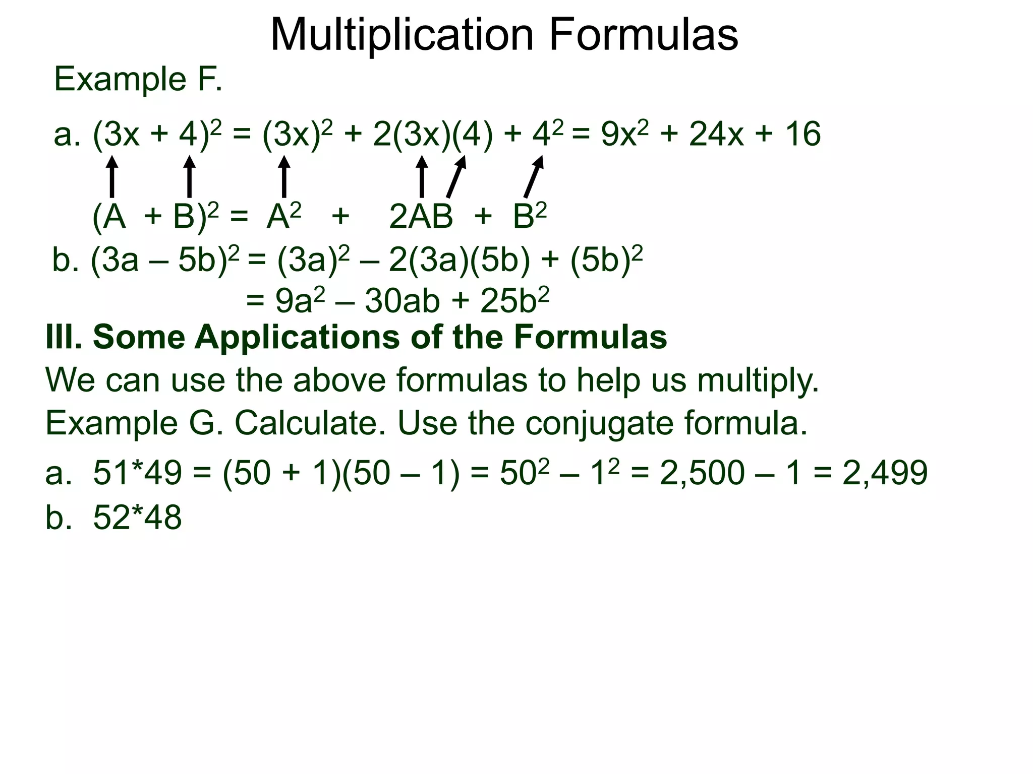 Example F.
a. (3x + 4)2 = (3x)2 + 2(3x)(4) + 42 = 9x2 + 24x + 16
(A + B)2 = A2 + 2AB + B2
Multiplication Formulas
b. (3a – 5b)2 = (3a)2 – 2(3a)(5b) + (5b)2
= 9a2 – 30ab + 25b2
III. Some Applications of the Formulas
We can use the above formulas to help us multiply.
Example G. Calculate. Use the conjugate formula.
a. 51*49 = (50 + 1)(50 – 1) = 502 – 12 = 2,500 – 1 = 2,499
b. 52*48
 
